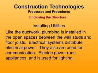 Construction Technologies
           Processes and Procedures
           Enclosing the Structure

                Installing Utilities
Like the ductwork, plumbing is installed in
the open spaces between the wall studs and
floor joists. Electrical systems distribute
electrical power. They also are used for
communication. Electric power runs
appliances, and is used for lighting.
 