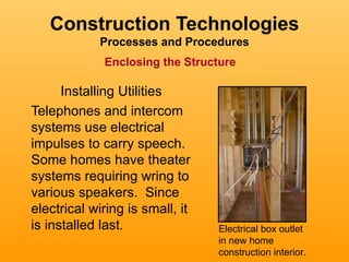 Construction Technologies
            Processes and Procedures
             Enclosing the Structure

      Installing Utilities
Telephones and intercom
systems use electrical
impulses to carry speech.
Some homes have theater
systems requiring wring to
various speakers. Since
electrical wiring is small, it
is installed last.               Electrical box outlet
                                 in new home
                                 construction interior.
 