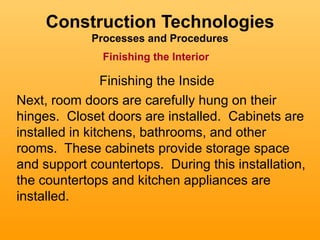 Construction Technologies
            Processes and Procedures
              Finishing the Interior

                Finishing the Inside
Next, room doors are carefully hung on their
hinges. Closet doors are installed. Cabinets are
installed in kitchens, bathrooms, and other
rooms. These cabinets provide storage space
and support countertops. During this installation,
the countertops and kitchen appliances are
installed.
 