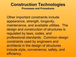 Construction Technologies
         Processes and Procedures


Other important constraints include
appearance, strength, longevity,
maintenance, and available utilities. The
design and construction of structures is
regulated by laws, codes, and
professional standards. Common design
constraints used by engineers and
architects in the design of structures
include style, convenience, safety, and
efficiency.
 