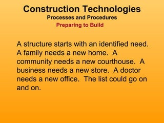 Construction Technologies
         Processes and Procedures
            Preparing to Build


A structure starts with an identified need.
A family needs a new home. A
community needs a new courthouse. A
business needs a new store. A doctor
needs a new office. The list could go on
and on.
 