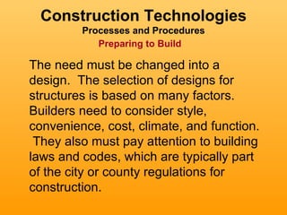Construction Technologies
         Processes and Procedures
            Preparing to Build

The need must be changed into a
design. The selection of designs for
structures is based on many factors.
Builders need to consider style,
convenience, cost, climate, and function.
 They also must pay attention to building
laws and codes, which are typically part
of the city or county regulations for
construction.
 