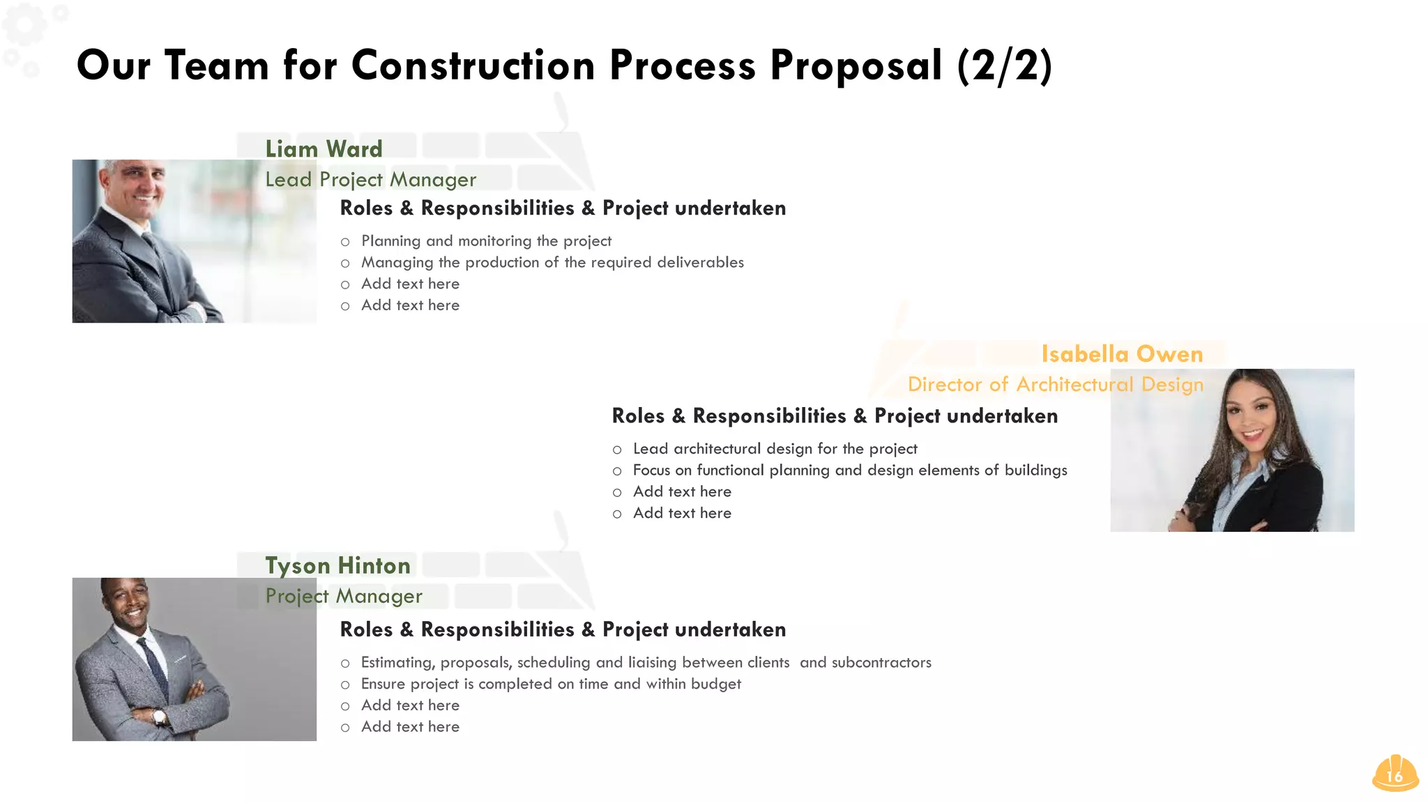 Our Team for Construction Process Proposal (2/2)
16
Roles & Responsibilities & Project undertaken
o Estimating, proposals, scheduling and liaising between clients and subcontractors
o Ensure project is completed on time and within budget
o Add text here
o Add text here
Roles & Responsibilities & Project undertaken
o Planning and monitoring the project
o Managing the production of the required deliverables
o Add text here
o Add text here
Roles & Responsibilities & Project undertaken
o Lead architectural design for the project
o Focus on functional planning and design elements of buildings
o Add text here
o Add text here
Liam Ward
Lead Project Manager
Isabella Owen
Director of Architectural Design
Tyson Hinton
Project Manager
 