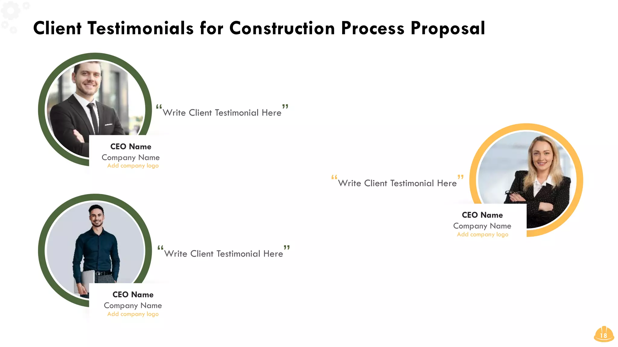 Client Testimonials for Construction Process Proposal
18
“Write Client Testimonial Here”
“Write Client Testimonial Here”
“Write Client Testimonial Here”
CEO Name
Company Name
Add company logo
CEO Name
Company Name
Add company logo
CEO Name
Company Name
Add company logo
 