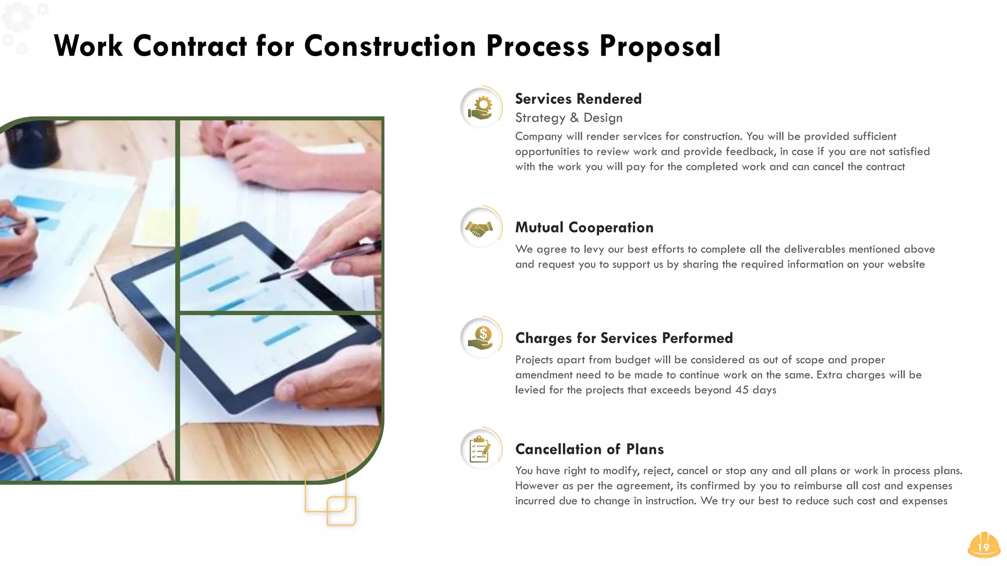 Work Contract for Construction Process Proposal
19
Mutual Cooperation
Charges for Services Performed
Cancellation of Plans
Services Rendered
Strategy & Design
Company will render services for construction. You will be provided sufficient
opportunities to review work and provide feedback, in case if you are not satisfied
with the work you will pay for the completed work and can cancel the contract
We agree to levy our best efforts to complete all the deliverables mentioned above
and request you to support us by sharing the required information on your website
Projects apart from budget will be considered as out of scope and proper
amendment need to be made to continue work on the same. Extra charges will be
levied for the projects that exceeds beyond 45 days
You have right to modify, reject, cancel or stop any and all plans or work in process plans.
However as per the agreement, its confirmed by you to reimburse all cost and expenses
incurred due to change in instruction. We try our best to reduce such cost and expenses
 