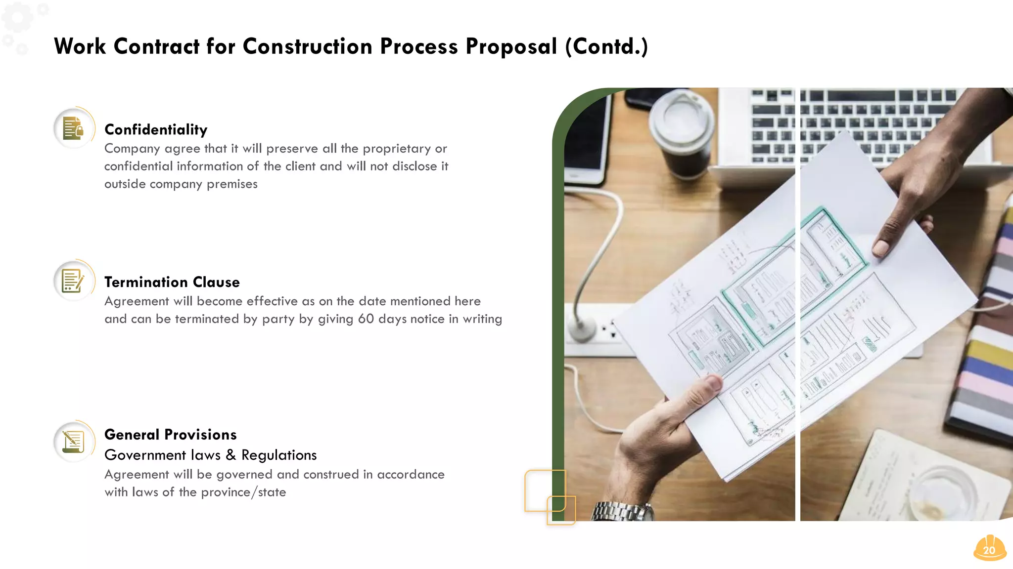 Work Contract for Construction Process Proposal (Contd.)
20
Confidentiality
Termination Clause
General Provisions
Government laws & Regulations
Company agree that it will preserve all the proprietary or
confidential information of the client and will not disclose it
outside company premises
Agreement will become effective as on the date mentioned here
and can be terminated by party by giving 60 days notice in writing
Agreement will be governed and construed in accordance
with laws of the province/state
 