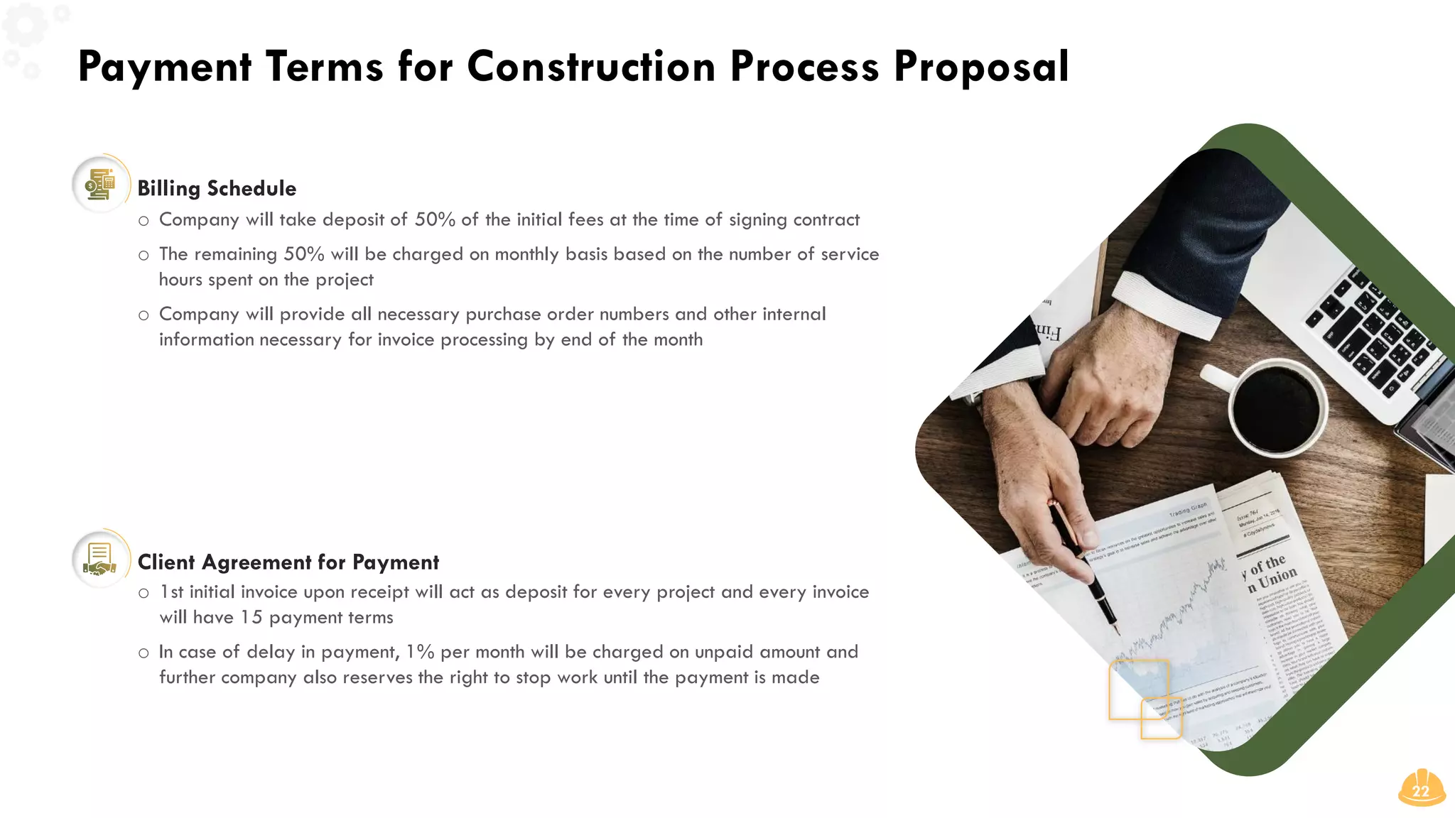 Payment Terms for Construction Process Proposal
22
Billing Schedule
o Company will take deposit of 50% of the initial fees at the time of signing contract
o The remaining 50% will be charged on monthly basis based on the number of service
hours spent on the project
o Company will provide all necessary purchase order numbers and other internal
information necessary for invoice processing by end of the month
Client Agreement for Payment
o 1st initial invoice upon receipt will act as deposit for every project and every invoice
will have 15 payment terms
o In case of delay in payment, 1% per month will be charged on unpaid amount and
further company also reserves the right to stop work until the payment is made
 