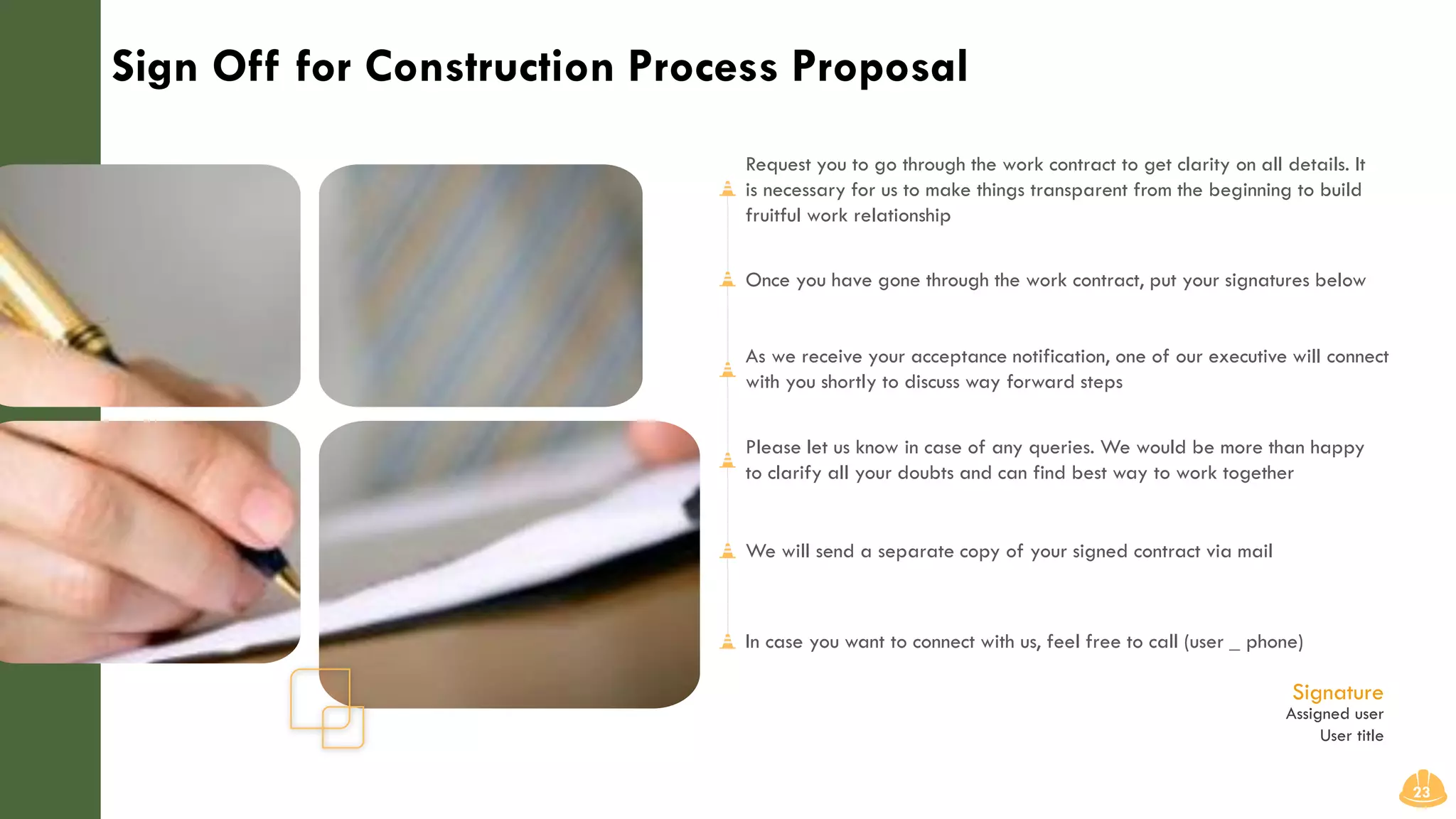 Sign Off for Construction Process Proposal
23
Request you to go through the work contract to get clarity on all details. It
is necessary for us to make things transparent from the beginning to build
fruitful work relationship
Once you have gone through the work contract, put your signatures below
As we receive your acceptance notification, one of our executive will connect
with you shortly to discuss way forward steps
Please let us know in case of any queries. We would be more than happy
to clarify all your doubts and can find best way to work together
We will send a separate copy of your signed contract via mail
In case you want to connect with us, feel free to call (user _ phone)
Assigned user
User title
Signature
 
