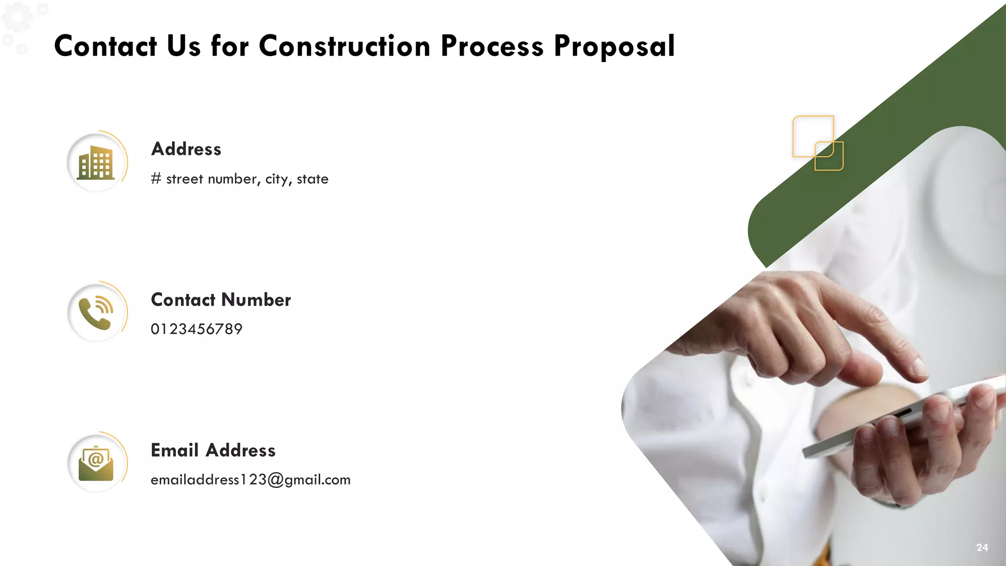Contact Us for Construction Process Proposal
Address
# street number, city, state
Contact Number
0123456789
Email Address
emailaddress123@gmail.com
24
 