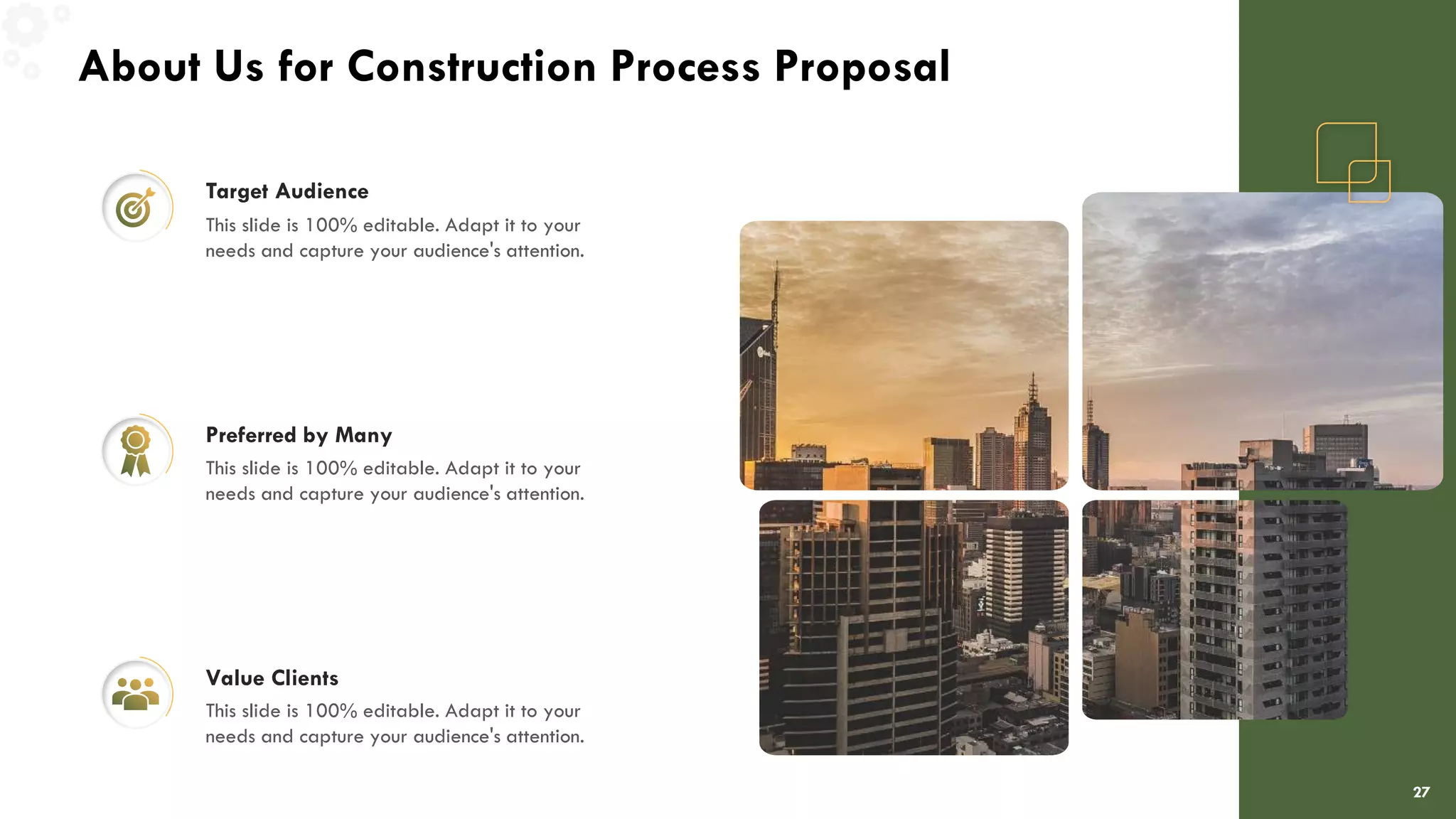 About Us for Construction Process Proposal
27
Target Audience
This slide is 100% editable. Adapt it to your
needs and capture your audience's attention.
Preferred by Many
This slide is 100% editable. Adapt it to your
needs and capture your audience's attention.
Value Clients
This slide is 100% editable. Adapt it to your
needs and capture your audience's attention.
 