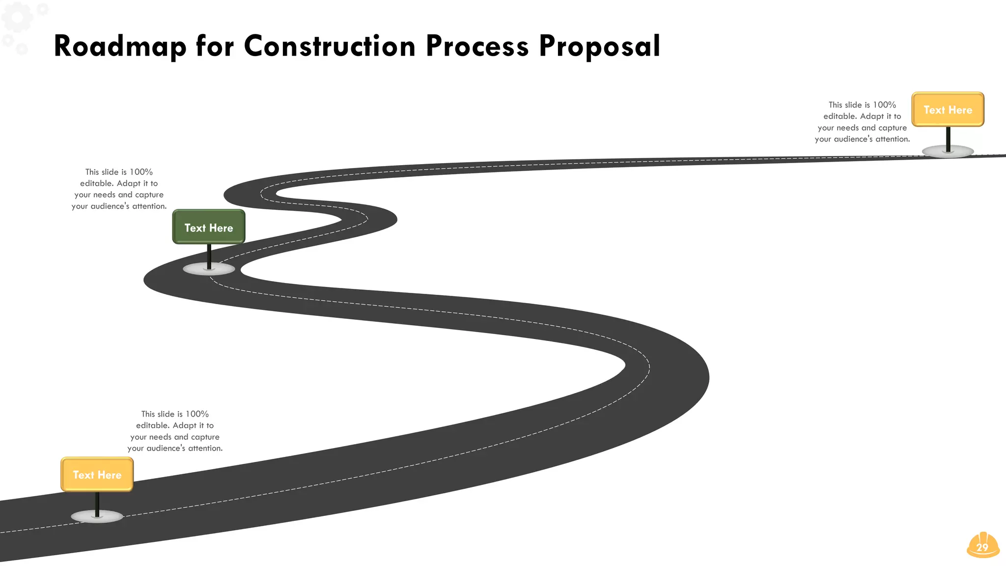 Roadmap for Construction Process Proposal
29
This slide is 100%
editable. Adapt it to
your needs and capture
your audience's attention.
This slide is 100%
editable. Adapt it to
your needs and capture
your audience's attention.
This slide is 100%
editable. Adapt it to
your needs and capture
your audience's attention.
Text Here
Text Here
Text Here
 