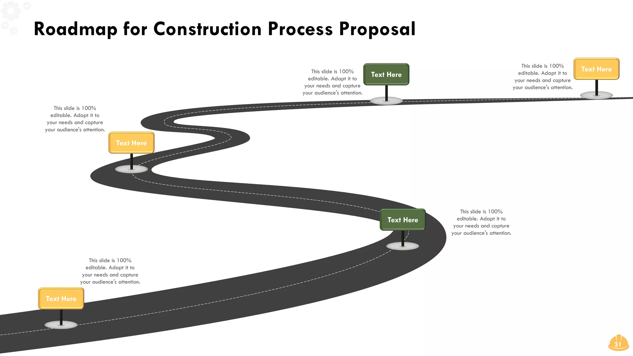 Roadmap for Construction Process Proposal
31
This slide is 100%
editable. Adapt it to
your needs and capture
your audience's attention.
This slide is 100%
editable. Adapt it to
your needs and capture
your audience's attention.
Text Here
Text Here
This slide is 100%
editable. Adapt it to
your needs and capture
your audience's attention.
Text Here
This slide is 100%
editable. Adapt it to
your needs and capture
your audience's attention.
Text Here
This slide is 100%
editable. Adapt it to
your needs and capture
your audience's attention.
Text Here
 