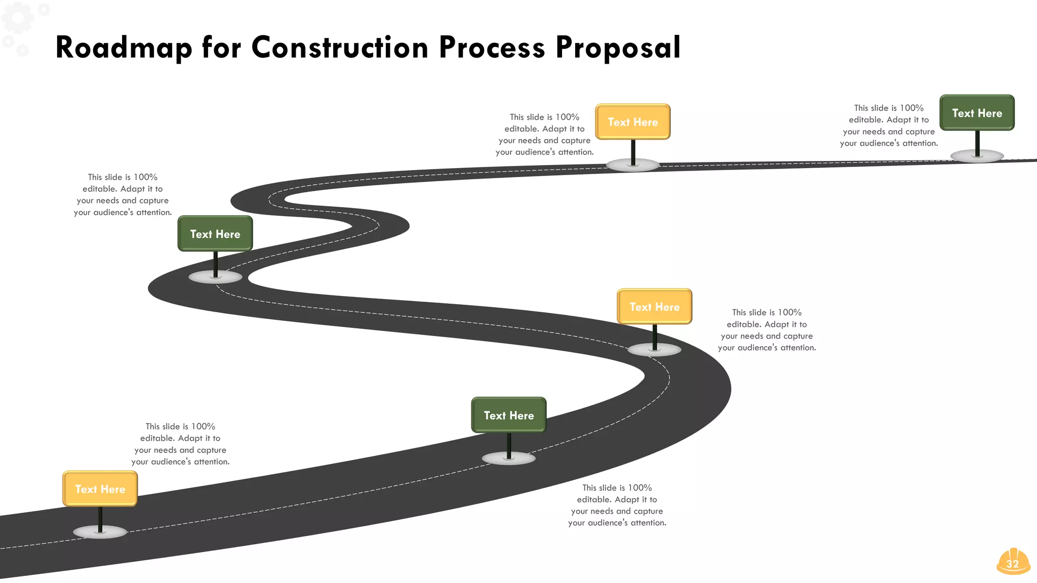 Roadmap for Construction Process Proposal
32
This slide is 100%
editable. Adapt it to
your needs and capture
your audience's attention.
This slide is 100%
editable. Adapt it to
your needs and capture
your audience's attention.
Text Here
Text Here
This slide is 100%
editable. Adapt it to
your needs and capture
your audience's attention.
Text Here
This slide is 100%
editable. Adapt it to
your needs and capture
your audience's attention.
Text Here
This slide is 100%
editable. Adapt it to
your needs and capture
your audience's attention.
Text Here
This slide is 100%
editable. Adapt it to
your needs and capture
your audience's attention.
Text Here
 