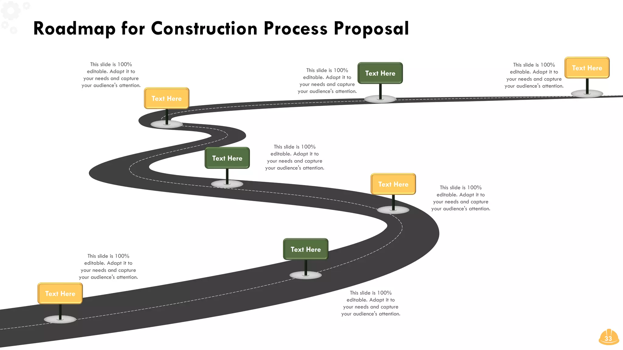 Roadmap for Construction Process Proposal
33
This slide is 100%
editable. Adapt it to
your needs and capture
your audience's attention.
This slide is 100%
editable. Adapt it to
your needs and capture
your audience's attention.
Text Here
Text Here
This slide is 100%
editable. Adapt it to
your needs and capture
your audience's attention.
Text Here
This slide is 100%
editable. Adapt it to
your needs and capture
your audience's attention.
Text Here
This slide is 100%
editable. Adapt it to
your needs and capture
your audience's attention.
Text Here
This slide is 100%
editable. Adapt it to
your needs and capture
your audience's attention.
Text Here
This slide is 100%
editable. Adapt it to
your needs and capture
your audience's attention.
Text Here
 