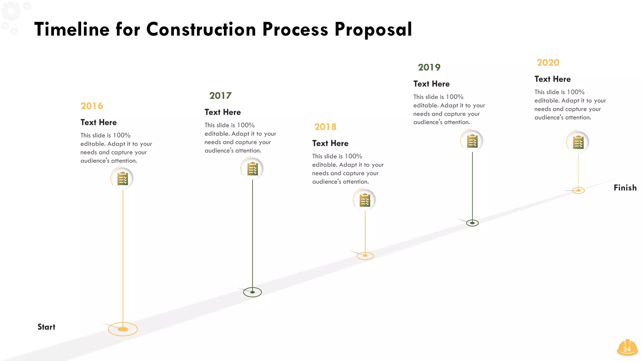 Timeline for Construction Process Proposal
34
2020
Text Here
This slide is 100%
editable. Adapt it to your
needs and capture your
audience's attention.
2019
Text Here
This slide is 100%
editable. Adapt it to your
needs and capture your
audience's attention.
2018
Text Here
This slide is 100%
editable. Adapt it to your
needs and capture your
audience's attention.
2017
Text Here
This slide is 100%
editable. Adapt it to your
needs and capture your
audience's attention.
2016
Text Here
This slide is 100%
editable. Adapt it to your
needs and capture your
audience's attention.
Start
Finish
 