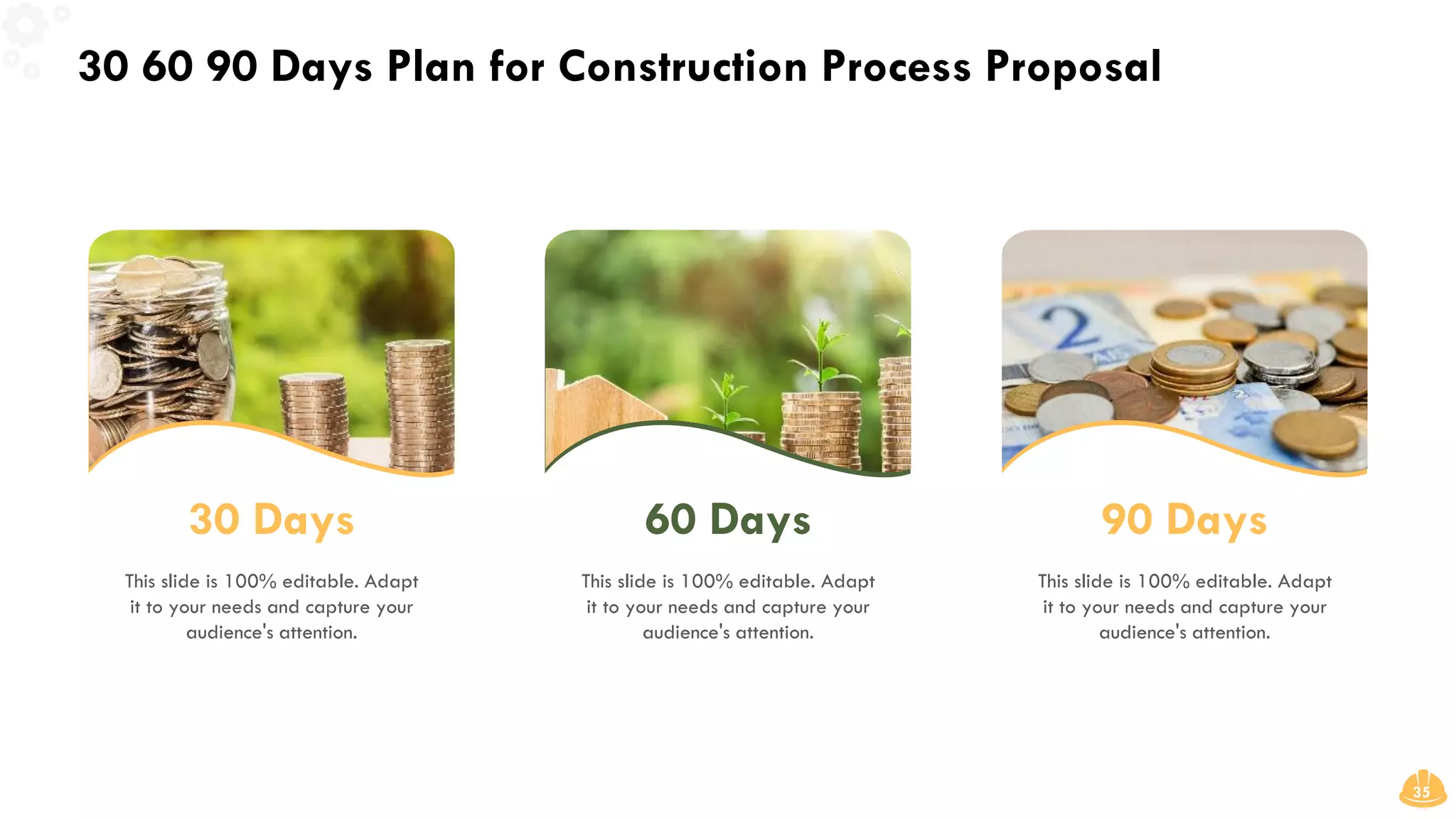 30 60 90 Days Plan for Construction Process Proposal
35
30 Days
This slide is 100% editable. Adapt
it to your needs and capture your
audience's attention.
60 Days
This slide is 100% editable. Adapt
it to your needs and capture your
audience's attention.
90 Days
This slide is 100% editable. Adapt
it to your needs and capture your
audience's attention.
 