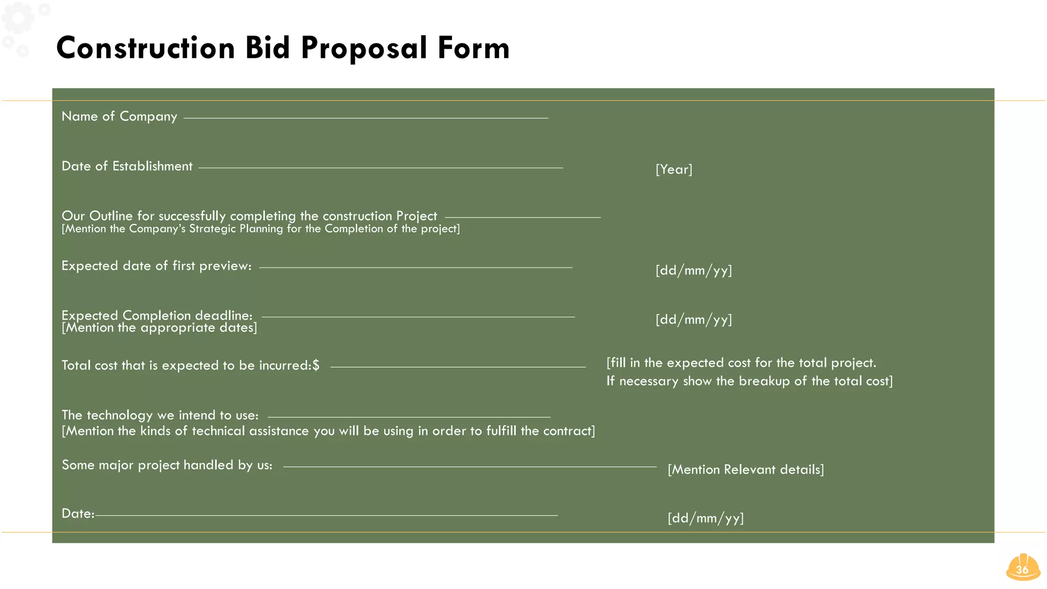Construction Bid Proposal Form
36
[fill in the expected cost for the total project.
If necessary show the breakup of the total cost]
Name of Company
Date of Establishment
Our Outline for successfully completing the construction Project
[Mention the Company’s Strategic Planning for the Completion of the project]
Expected date of first preview:
Expected Completion deadline:
[Mention the appropriate dates]
Total cost that is expected to be incurred:$
The technology we intend to use:
Some major project handled by us: [Mention Relevant details]
Date:
[Mention the kinds of technical assistance you will be using in order to fulfill the contract]
[dd/mm/yy]
[dd/mm/yy]
[dd/mm/yy]
[Year]
 