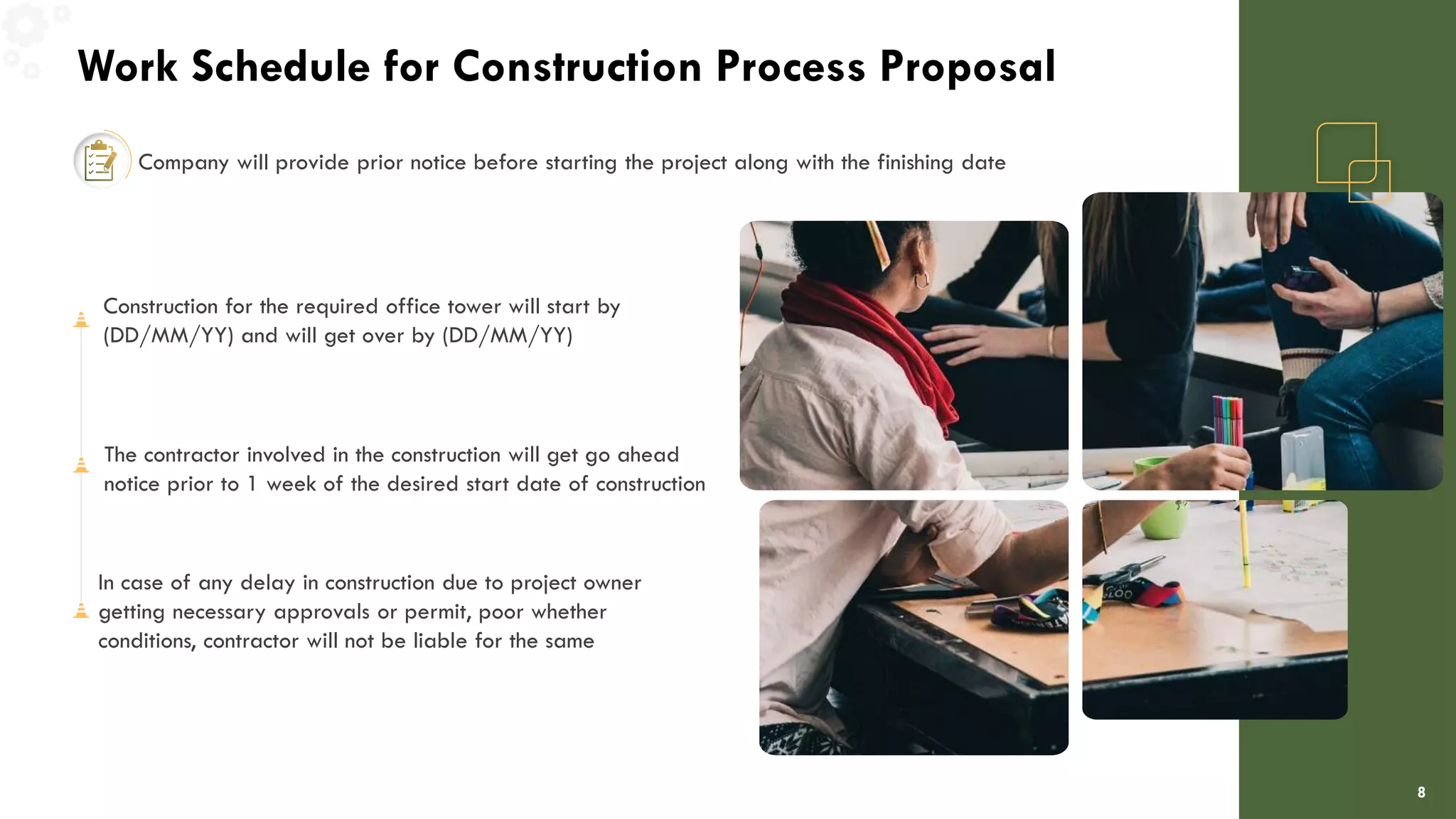 Work Schedule for Construction Process Proposal
8
Company will provide prior notice before starting the project along with the finishing date
Construction for the required office tower will start by
(DD/MM/YY) and will get over by (DD/MM/YY)
The contractor involved in the construction will get go ahead
notice prior to 1 week of the desired start date of construction
In case of any delay in construction due to project owner
getting necessary approvals or permit, poor whether
conditions, contractor will not be liable for the same
 