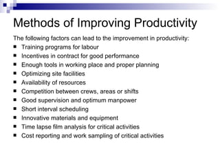 Methods of Improving Productivity The following factors can lead to the improvement in productivity: Training programs for labour Incentives in contract for good performance Enough tools in working place and proper planning Optimizing site facilities Availability of resources Competition between crews, areas or shifts Good supervision and optimum manpower Short interval scheduling Innovative materials and equipment Time lapse film analysis for critical activities Cost reporting and work sampling of critical activities 