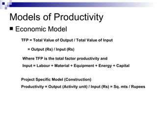 Models of Productivity Economic Model TFP = Total Value of Output / Total Value of Input  = Output (Rs) / Input (Rs) Where TFP is the total factor productivity and  Input = Labour + Material + Equipment + Energy + Capital Project Specific Model (Construction) Productivity = Output (Activity unit) / Input (Rs) = Sq. mts / Rupees 