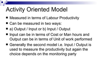Activity Oriented Model Measured in terms of Labour Productivity Can be measured in two ways: a) Output / Input or b) Input / Output Input can be in terms of Cost or Man hours and Output can be in terms of Unit of work performed Generally the second model i.e. Input / Output is used to measure the productivity but again the choice depends on the monitoring party 