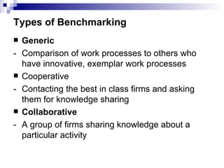 Types of Benchmarking Generic -  Comparison of work processes to others who have innovative, exemplar work processes Cooperative -  Contacting the best in class firms and asking them for knowledge sharing Collaborative -  A group of firms sharing knowledge about a particular activity 