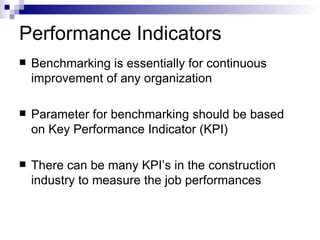 Performance Indicators Benchmarking is essentially for continuous improvement of any organization Parameter for benchmarking should be based on Key Performance Indicator (KPI) There can be many KPI’s in the construction industry to measure the job performances  