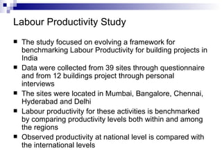 Labour Productivity Study The study focused on evolving a framework for benchmarking Labour Productivity for building projects in India Data were collected from 39 sites through questionnaire and from 12 buildings project through personal interviews The sites were located in Mumbai, Bangalore, Chennai, Hyderabad and Delhi Labour productivity for these activities is benchmarked by comparing productivity levels both within and among the regions Observed productivity at national level is compared with the international levels 