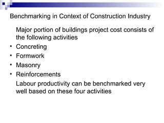 Benchmarking in Context of Construction Industry Major portion of buildings project cost consists of the following activities Concreting Formwork Masonry Reinforcements Labour productivity can be benchmarked very well based on these four activities 