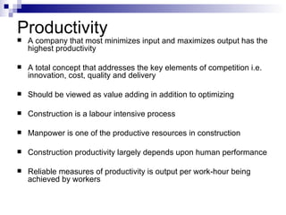 Productivity A company that most minimizes input and maximizes output has the highest productivity A total concept that addresses the key elements of competition i.e. innovation, cost, quality and delivery Should be viewed as value adding in addition to optimizing Construction is a labour intensive process Manpower is one of the productive resources in construction Construction productivity largely depends upon human performance Reliable measures of productivity is output per work-hour being achieved by workers 