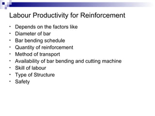 Labour Productivity for Reinforcement Depends on the factors like Diameter of bar Bar bending schedule Quantity of reinforcement Method of transport Availability of bar bending and cutting machine Skill of labour Type of Structure Safety 