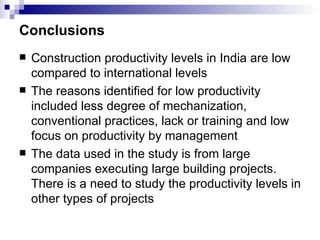 Conclusions Construction productivity levels in India are low compared to international levels The reasons identified for low productivity included less degree of mechanization, conventional practices, lack or training and low focus on productivity by management The data used in the study is from large companies executing large building projects.  There is a need to study the productivity levels in other types of projects 