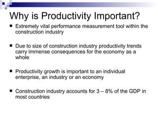 Why is Productivity Important? Extremely vital performance measurement tool within the construction industry Due to size of construction industry productivity trends carry immense consequences for the economy as a whole Productivity growth is important to an individual enterprise, an industry or an economy Construction industry accounts for 3 – 8% of the GDP in most countries 