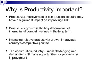 Why is Productivity Important? Productivity improvement in construction industry may have a significant impact on improving GDP Productivity growth is the key determinant of international competitiveness in the long term Improving relative productivity growth improves a country’s competitive position The construction industry – most challenging and demanding still many opportunities for productivity improvement 