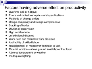 Factors having adverse effect on productivity Overtime and or Fatigue Errors and omissions in plans and specifications Multitude of change orders Design complexity and Design completeness Stacking of trades Dilution of supervision High accident rate Jurisdictional disputes Work rules and restrictive work practices Availability of skilled labour Reassignment of manpower from task to task Material location – above ground level/above floor level Adverse temperature or weather Inadequate lighting 