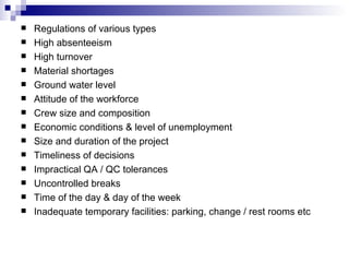 Regulations of various types High absenteeism High turnover Material shortages Ground water level Attitude of the workforce Crew size and composition Economic conditions & level of unemployment Size and duration of the project Timeliness of decisions Impractical QA / QC tolerances Uncontrolled breaks Time of the day & day of the week Inadequate temporary facilities: parking, change / rest rooms etc 