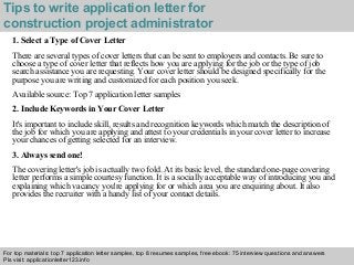 Tips to write application letter for 
construction project administrator 
1. Select a Type of Cover Letter 
There are several types of cover letters that can be sent to employers and contacts. Be sure to 
choose a type of cover letter that reflects how you are applying for the job or the type of job 
search assistance you are requesting. Your cover letter should be designed specifically for the 
purpose you are writing and customized for each position you seek. 
Available source: Top 7 application letter samples 
2. Include Keywords in Your Cover Letter 
It's important to include skill, results and recognition keywords which match the description of 
the job for which you are applying and attest to your credentials in your cover letter to increase 
your chances of getting selected for an interview. 
3. Always send one! 
The covering letter's job is actually two fold. At its basic level, the standard one-page covering 
letter performs a simple courtesy function. It is a socially acceptable way of introducing you and 
explaining which vacancy you're applying for or which area you are enquiring about. It also 
provides the recruiter with a handy list of your contact details. 
For top materials: top 7 application letter samples, top 8 resumes samples, free ebook: 75 interview questions and answers 
Pls visit: applicationletter123.info 
Interview questions and answers – free download/ pdf and ppt file 
 