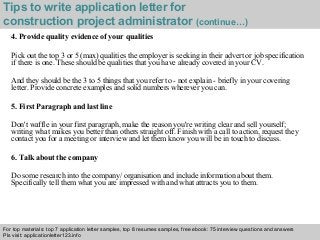 Tips to write application letter for 
construction project administrator (continue…) 
4. Provide quality evidence of your qualities 
Pick out the top 3 or 5 (max) qualities the employer is seeking in their advert or job specification 
if there is one. These should be qualities that you have already covered in your CV. 
And they should be the 3 to 5 things that you refer to - not explain - briefly in your covering 
letter. Provide concrete examples and solid numbers wherever you can. 
5. First Paragraph and last line 
Don't waffle in your first paragraph, make the reason you're writing clear and sell yourself; 
writing what makes you better than others straight off. Finish with a call to action, request they 
contact you for a meeting or interview and let them know you will be in touch to discuss. 
6. Talk about the company 
Do some research into the company/ organisation and include information about them. 
Specifically tell them what you are impressed with and what attracts you to them. 
For top materials: top 7 application letter samples, top 8 resumes samples, free ebook: 75 interview questions and answers 
Pls visit: applicationletter123.info 
Interview questions and answers – free download/ pdf and ppt file 
 
