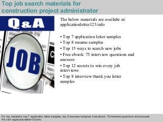 Top job search materials for 
construction project administrator 
The below materials are availabe at: 
applicationletter123.info 
• Top 7 application letter samples 
• Top 8 resume samples 
• Top 15 ways to search new jobs 
• Free ebook: 75 interview questions and 
answers 
• Top 12 secrets to win every job 
interviews 
• Top 8 interview thank you letter 
samples 
For top materials: top 7 application letter samples, top 8 resumes samples, free ebook: 75 interview questions and answers 
Pls visit: applicationletter123.info 
Interview questions and answers – free download/ pdf and ppt file 
 