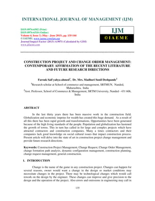 International Journal of Management (IJM), ISSN 0976 – 6502(Print), ISSN 0976 -
6510(Online), Volume 4, Issue 3, May- June (2013)
135
CONSTRUCTION PROJECT AND CHANGE ORDER MANAGEMENT:
CONTEMPORARY AFFIRMATION OF THE RECENT LITERATURE
AND FUTURE RESEARCH DIRECTIONS
Farouk Saif yahya ahmed1
, Dr. Mrs. Madhuri Sunil Deshpande2
1
Research scholar at School of commerce and management, SRTMUN, Nanded,
Maharashtra, India
2
Asst. Professor, School of Commerce & Management, SRTM University, Nanded - 431 606,
India
ABSTRACT
In the last thirty years there has been massive work in the construction field.
Globalization and economic impetus for wealth has created this huge demand. As a result of
all this there has been rapid growth and transformations. Opportunities have been generated
because of the high living standards of the people. Population and globalization has hastened
the growth of towns. This in turn has called in for large and complex projects which have
attracted contractors and construction companies. Many a times contractors and their
companies lack good knowledge on social cultural issues that impact construction process.
Present article will delve into the state of art in construction project change management and
provide future research directions.
Keywords: Construction Project Management, Change Request, Change Order Management,
change formation path analysis, dynamic configuration management, construction planning,
change request management, general construction.
1. INTRODUCTION
Change is the name of the game in any construction project. Changes can happen for
several reasons, owner would want a change in the design or market conditions may
necessitate changes in the project. There may be technological changes which would call
rework on the design by the engineer. These changes can improve and give precision to the
design and the operation of the project. Also errors and omissions in engineering may call in
INTERNATIONAL JOURNAL OF MANAGEMENT (IJM)
ISSN 0976-6502 (Print)
ISSN 0976-6510 (Online)
Volume 4, Issue 3, (May - June 2013), pp. 135-144
© IAEME: www.iaeme.com/ijm.asp
Journal Impact Factor (2013): 6.9071 (Calculated by GISI)
www.jifactor.com
IJM
© I A E M E
 