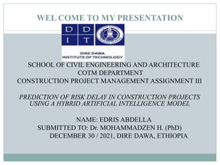 WEL COME TO MY PRESENTATION
SCHOOL OF CIVIL ENGINEERING AND ARCHITECTURE
COTM DEPARTMENT
CONSTRUCTION PROJECT MANAGEMENT ASSIGNMENT III
PREDICTION OF RISK DELAY IN CONSTRUCTION PROJECTS
USING A HYBRID ARTIFICIAL INTELLIGENCE MODEL
NAME: EDRIS ABDELLA
SUBMITTED TO: Dr. MOHAMMADZEN H. (PhD)
DECEMBER 30 / 2021, DIRE DAWA, ETHIOPIA
 