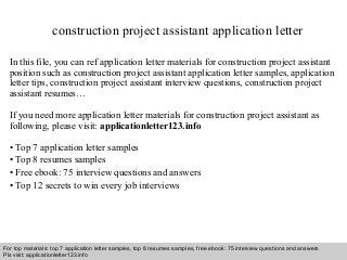 construction project assistant application letter 
In this file, you can ref application letter materials for construction project assistant 
position such as construction project assistant application letter samples, application 
letter tips, construction project assistant interview questions, construction project 
assistant resumes… 
If you need more application letter materials for construction project assistant as 
following, please visit: applicationletter123.info 
• Top 7 application letter samples 
• Top 8 resumes samples 
• Free ebook: 75 interview questions and answers 
• Top 12 secrets to win every job interviews 
For top materials: top 7 application letter samples, top 8 resumes samples, free ebook: 75 interview questions and answers 
Pls visit: applicationletter123.info 
Interview questions and answers – free download/ pdf and ppt file 
 
