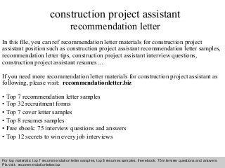 Interview questions and answers – free download/ pdf and ppt file
construction project assistant
recommendation letter
In this file, you can ref recommendation letter materials for construction project
assistant position such as construction project assistant recommendation letter samples,
recommendation letter tips, construction project assistant interview questions,
construction project assistant resumes…
If you need more recommendation letter materials for construction project assistant as
following, please visit: recommendationletter.biz
• Top 7 recommendation letter samples
• Top 32 recruitment forms
• Top 7 cover letter samples
• Top 8 resumes samples
• Free ebook: 75 interview questions and answers
• Top 12 secrets to win every job interviews
For top materials: top 7 recommendation letter samples, top 8 resumes samples, free ebook: 75 interview questions and answers
Pls visit: recommendationletter.biz
 