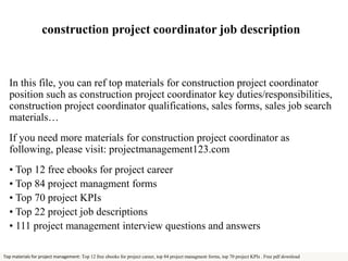 construction project coordinator job description 
In this file, you can ref top materials for construction project coordinator 
position such as construction project coordinator key duties/responsibilities, 
construction project coordinator qualifications, sales forms, sales job search 
materials… 
If you need more materials for construction project coordinator as 
following, please visit: projectmanagement123.com 
• Top 12 free ebooks for project career 
• Top 84 project managment forms 
• Top 70 project KPIs 
• Top 22 project job descriptions 
• 111 project management interview questions and answers 
Top materials for project management: Top 12 free ebooks for project career, top 84 project managment forms, top 70 project KPIs . Free pdf download 
 
