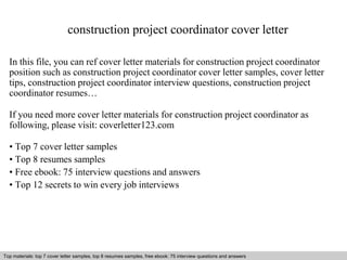 construction project coordinator cover letter 
In this file, you can ref cover letter materials for construction project coordinator 
position such as construction project coordinator cover letter samples, cover letter 
tips, construction project coordinator interview questions, construction project 
coordinator resumes… 
If you need more cover letter materials for construction project coordinator as 
following, please visit: coverletter123.com 
• Top 7 cover letter samples 
• Top 8 resumes samples 
• Free ebook: 75 interview questions and answers 
• Top 12 secrets to win every job interviews 
Top materials: top 7 cover letter samples, top 8 resumes Interview samples, questions free and ebook: answers 75 – interview free download/ questions pdf and and answers 
ppt file 
 