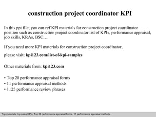 construction project coordinator KPI 
In this ppt file, you can ref KPI materials for construction project coordinator 
position such as construction project coordinator list of KPIs, performance appraisal, 
job skills, KRAs, BSC… 
If you need more KPI materials for construction project coordinator, 
please visit: kpi123.com/list-of-kpi-samples 
Other materials from: kpi123.com 
• Top 28 performance appraisal forms 
• 11 performance appraisal methods 
• 1125 performance review phrases 
Top materials: top sales KPIs, Top 28 performance appraisal forms, 11 performance appraisal methods 
Interview questions and answers – free download/ pdf and ppt file 
 
