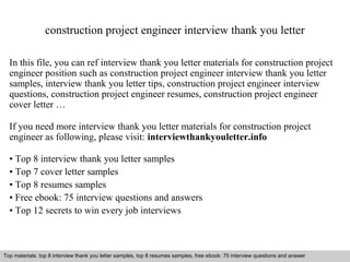 construction project engineer interview thank you letter 
In this file, you can ref interview thank you letter materials for construction project 
engineer position such as construction project engineer interview thank you letter 
samples, interview thank you letter tips, construction project engineer interview 
questions, construction project engineer resumes, construction project engineer 
cover letter … 
If you need more interview thank you letter materials for construction project 
engineer as following, please visit: interviewthankyouletter.info 
• Top 8 interview thank you letter samples 
• Top 7 cover letter samples 
• Top 8 resumes samples 
• Free ebook: 75 interview questions and answers 
• Top 12 secrets to win every job interviews 
Top materials: top 8 interview thank you letter samples, top 8 resumes samples, free ebook: 75 interview questions and answer 
Interview questions and answers – free download/ pdf and ppt file 
 