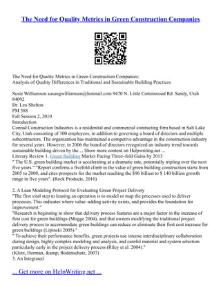 The Need for Quality Metrics in Green Construction Companies
The Need for Quality Metrics in Green Construction Companies:
Analysis of Quality Differences in Traditional and Sustainable Building Practices
Susie Williamson susangwilliamson@hotmail.com 9470 N. Little Cottonwood Rd. Sandy, Utah
84092
Dr. Leo Shelton
PM 588
Fall Session 2, 2010
Introduction
Conrad Construction Industries is a residential and commercial contracting firm based in Salt Lake
City, Utah consisting of 100 employees, in addition to governing a board of directors and multiple
subcontractors. The organization has maintained a competive advantage in the construction industry
for several years. However, in 2006 the board of directors recognized an industry trend towards
sustainable building driven by the ... Show more content on Helpwriting.net ...
Literary Review 1. Green Building Market Pacing Three–fold Gains by 2013
" The U.S. green building market is accelerating at a dramatic rate, potentially tripling over the next
five years." "Report confirms a fivefold climb in the value of green building construction starts from
2005 to 2008, and cites prospects for the market reaching the $96 billion to $ 140 billion growth
range in five years". (Rock Products, 2010)
2. A Lean Modeling Protocol for Evaluating Green Project Delivery
"The first vital step to leaning an operation is to model or map the processes used to deliver
processes. This indicates where value–adding activity exists, and provides the foundation for
improvement."
"Research is beginning to show that delivery process features are a major factor in the increase of
first cost for green buildings (Mogge 2004), and that owners modifying the traditional project
delivery process to accommodate green buildings can reduce or eliminate their first cost increase for
green buildings (Lipinski 2005)."
" To achieve their performance benefits, green projects use intense interdisciplinary collaboration
during design, highly complex modeling and analysis, and careful material and system selection
particularly early in the project delivery process (Riley et al. 2004)."
(Klotz, Horman, &amp; Bodenschatz, 2007)
3. An Integrated
... Get more on HelpWriting.net ...
 