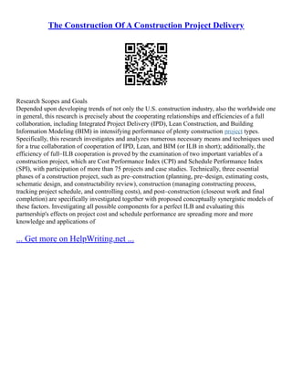 The Construction Of A Construction Project Delivery
Research Scopes and Goals
Depended upon developing trends of not only the U.S. construction industry, also the worldwide one
in general, this research is precisely about the cooperating relationships and efficiencies of a full
collaboration, including Integrated Project Delivery (IPD), Lean Construction, and Building
Information Modeling (BIM) in intensifying performance of plenty construction project types.
Specifically, this research investigates and analyzes numerous necessary means and techniques used
for a true collaboration of cooperation of IPD, Lean, and BIM (or ILB in short); additionally, the
efficiency of full–ILB cooperation is proved by the examination of two important variables of a
construction project, which are Cost Performance Index (CPI) and Schedule Performance Index
(SPI), with participation of more than 75 projects and case studies. Technically, three essential
phases of a construction project, such as pre–construction (planning, pre–design, estimating costs,
schematic design, and constructability review), construction (managing constructing process,
tracking project schedule, and controlling costs), and post–construction (closeout work and final
completion) are specifically investigated together with proposed conceptually synergistic models of
these factors. Investigating all possible components for a perfect ILB and evaluating this
partnership's effects on project cost and schedule performance are spreading more and more
knowledge and applications of
... Get more on HelpWriting.net ...
 