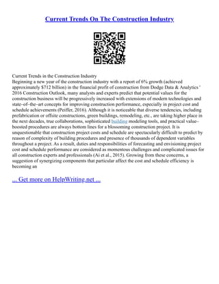 Current Trends On The Construction Industry
Current Trends in the Construction Industry
Beginning a new year of the construction industry with a report of 6% growth (achieved
approximately $712 billion) in the financial profit of construction from Dodge Data & Analytics '
2016 Construction Outlook, many analysts and experts predict that potential values for the
construction business will be progressively increased with extensions of modern technologies and
state–of–the–art concepts for improving construction performance, especially in project cost and
schedule achievements (Peiffer, 2016). Although it is noticeable that diverse tendencies, including
prefabrication or offsite constructions, green buildings, remodeling, etc., are taking higher place in
the next decades, true collaborations, sophisticated building modeling tools, and practical value–
boosted procedures are always bottom lines for a blossoming construction project. It is
unquestionable that construction project costs and schedule are spectacularly difficult to predict by
reason of complexity of building procedures and presence of thousands of dependent variables
throughout a project. As a result, duties and responsibilities of forecasting and envisioning project
cost and schedule performance are considered as momentous challenges and complicated issues for
all construction experts and professionals (Ai et al., 2015). Growing from these concerns, a
suggestion of synergizing components that particular affect the cost and schedule efficiency is
becoming an
... Get more on HelpWriting.net ...
 